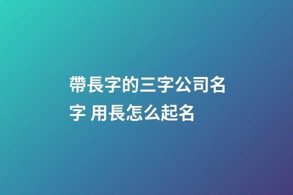 帶長字的三字公司名字 用長怎么起名-第1張-公司起名-玄機派